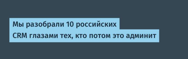Мы разобрали 10 российских CRM глазами тех, кто потом это админит