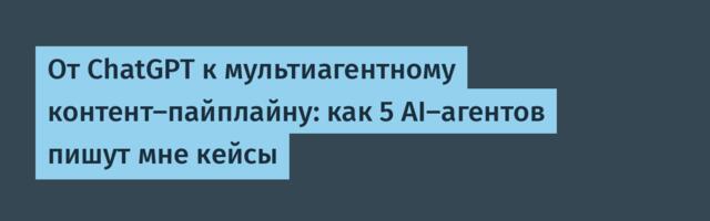 От ChatGPT к мультиагентному контент-пайплайну: как 5 AI-агентов пишут мне кейсы