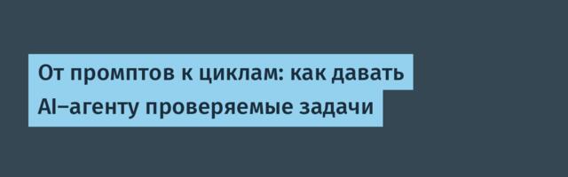 От промптов к циклам: как давать AI‑агенту проверяемые задачи