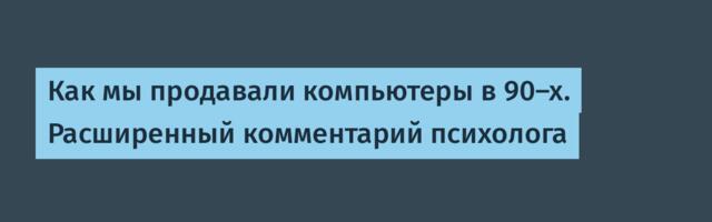 Как мы продавали компьютеры в 90-х. Расширенный комментарий психолога⁠