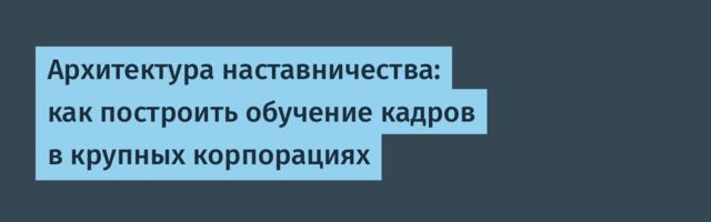 Архитектура наставничества: как построить обучение кадров в крупных корпорациях