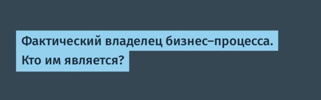 Фактический владелец бизнес-процесса. Кто им является?