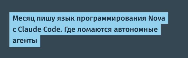 Месяц пишу язык программирования Nova с Claude Code. Где ломаются автономные агенты