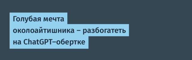 Голубая мечта околоайтишника — разбогатеть на ChatGPT-обертке