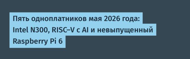 Пять одноплатников мая 2026 года: Intel N300, RISC-V с AI и невыпущенный Raspberry Pi 6
