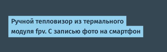 Ручной тепловизор из термального модуля fpv. С записью фото на смартфон