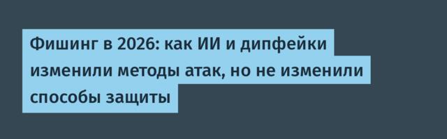 Фишинг в 2026: как ИИ и дипфейки изменили методы атак, но не изменили способы защиты