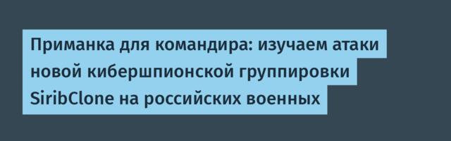 Приманка для командира: изучаем атаки новой кибершпионской группировки SiribClone на российских военных