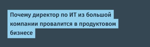 Почему директор по ИТ из большой компании провалится в продуктовом бизнесе