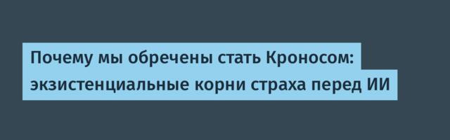 Почему мы обречены стать Кроносом: экзистенциальные корни страха перед ИИ