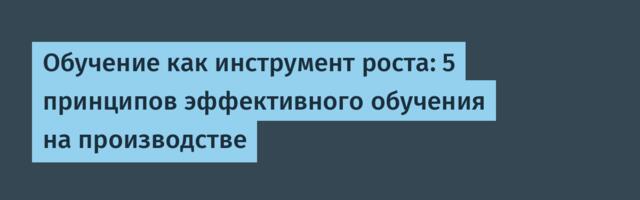 Обучение как инструмент роста: 5 принципов эффективного обучения на производстве