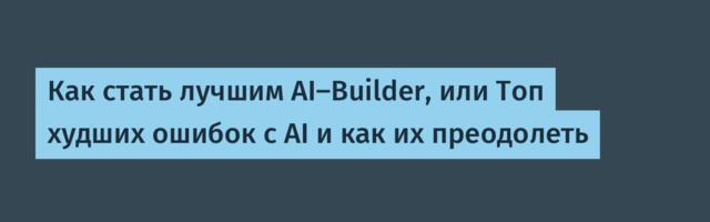 [Перевод] Как стать лучшим AI-Builder, или Топ худших ошибок с AI и как их преодолеть