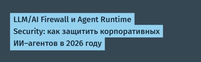 LLM/AI Firewall и Agent Runtime Security: как защитить корпоративных ИИ-агентов в 2026 году