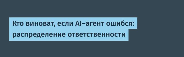 Кто виноват, если AI-агент ошибся: распределение ответственности