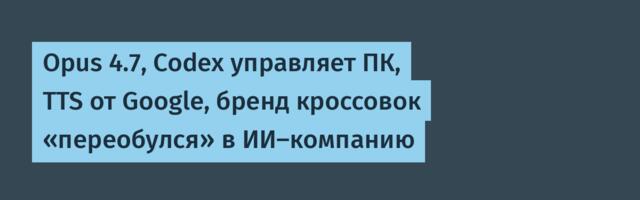 Opus 4.7, Codex управляет ПК, TTS от Google, бренд кроссовок «переобулся» в ИИ-компанию