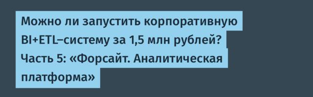 Можно ли запустить корпоративную BI+ETL-систему за 1,5 млн рублей? Часть 5: «Форсайт. Аналитическая платформа»