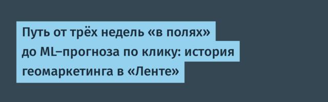 Путь от трёх недель «в полях» до ML-прогноза по клику: история геомаркетинга в «Ленте»