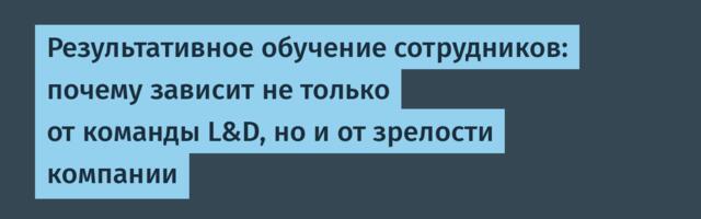 Результативное обучение сотрудников: почему зависит не только от команды L&D, но и от зрелости компании