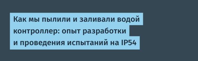 Как мы пылили и заливали водой контроллер: опыт разработки и проведения испытаний на IP54