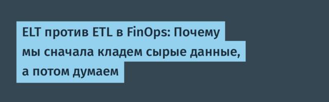 ELT против ETL в FinOps: Почему мы сначала кладем сырые данные, а потом думаем