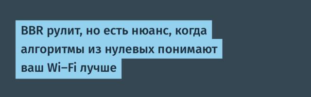 BBR рулит, но есть нюанс, когда алгоритмы из нулевых понимают ваш Wi-Fi лучше