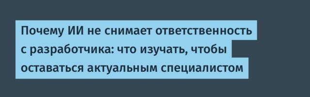 Почему ИИ не снимает ответственность с разработчика: что изучать, чтобы оставаться актуальным специалистом