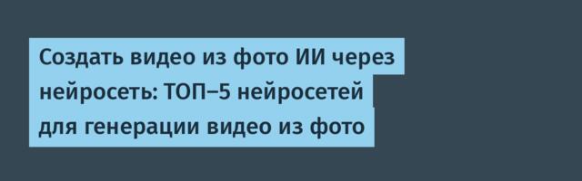 Создать видео из фото ИИ через нейросеть: ТОП‑5 нейросетей для генерации видео из фото