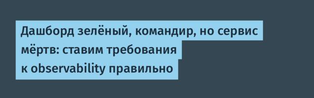 Дашборд зелёный, командир, но сервис мёртв: ставим требования к observability правильно