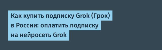 Как купить подписку Grok (Грок) в России: оплатить подписку на нейросеть Grok