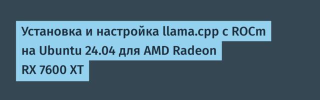 Установка и настройка llama.cpp с ROCm на Ubuntu 24.04 для AMD Radeon RX 7600 XT
