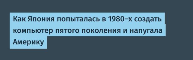Как Япония попыталась в 1980-х создать компьютер пятого поколения и напугала Америку