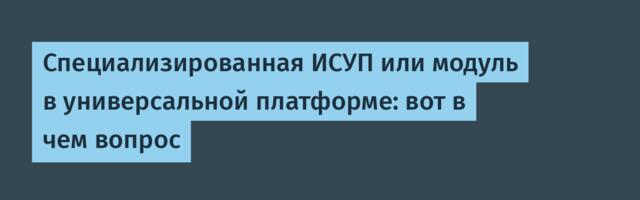 Специализированная ИСУП или модуль в универсальной платформе: вот в чем вопрос