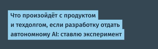 Что произойдёт с продуктом и техдолгом, если разработку отдать автономному AI: ставлю эксперимент