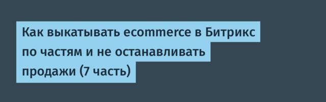 Как выкатывать ecommerce в Битрикс по частям и не останавливать продажи (7 часть)