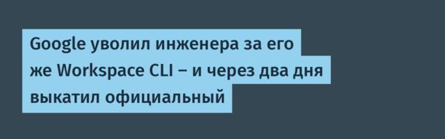 Google уволил инженера за его же Workspace CLI — и через два дня выкатил официальный