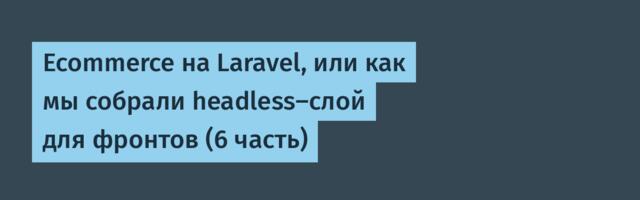 Ecommerce на Laravel, или как мы собрали headless-слой для фронтов (6 часть)