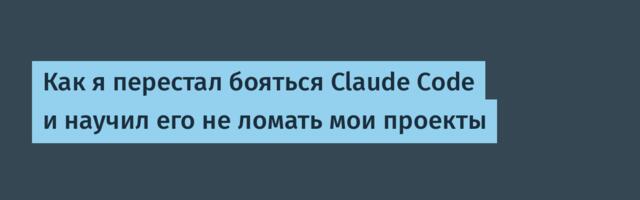 Как я перестал бояться Claude Code и научил его не ломать мои проекты