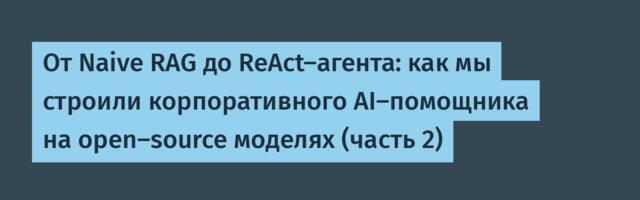 От Naive RAG до ReAct-агента: как мы строили корпоративного AI-помощника на open-source моделях (часть 2)