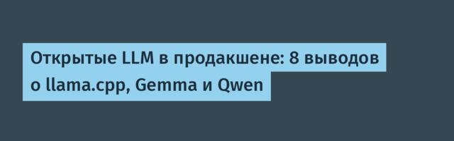 Открытые LLM в продакшене: 8 выводов о llama.cpp, Gemma и Qwen