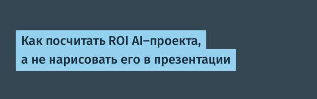 Как посчитать ROI AI‑проекта, а не нарисовать его в презентации