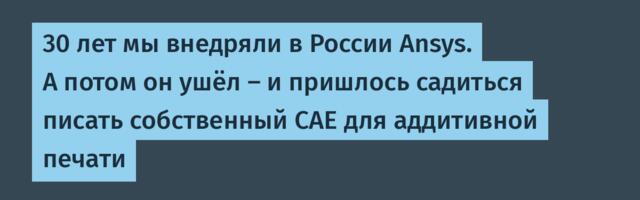 30 лет мы внедряли в России Ansys. А потом он ушёл — и пришлось садиться писать собственный CAE для аддитивной печати