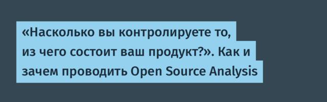 «Насколько вы контролируете то, из чего состоит ваш продукт?». Как и зачем проводить Open Source Analysis