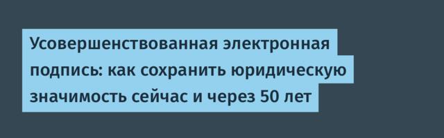 Усовершенствованная электронная подпись: как сохранить юридическую значимость сейчас и через 50 лет