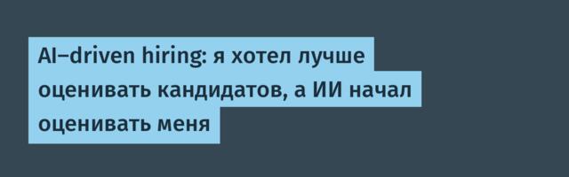 AI‑driven hiring: я хотел лучше оценивать кандидатов, а ИИ начал оценивать меня