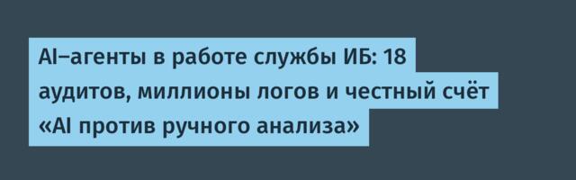 AI-агенты в работе службы ИБ: 18 аудитов, миллионы логов и честный счёт «AI против ручного анализа»