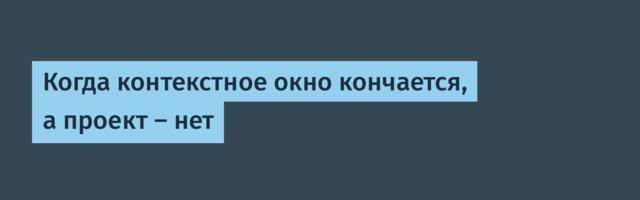 Когда контекстное окно кончается, а проект — нет