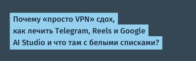 Почему «просто VPN» сдох, как лечить Telegram, Reels и Google AI Studio и что там с белыми списками?