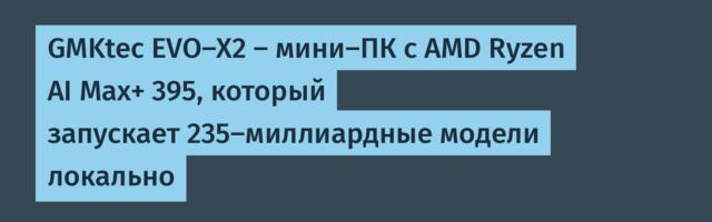 GMKtec EVO-X2 — мини-ПК с AMD Ryzen AI Max+ 395, который запускает 235-миллиардные модели локально