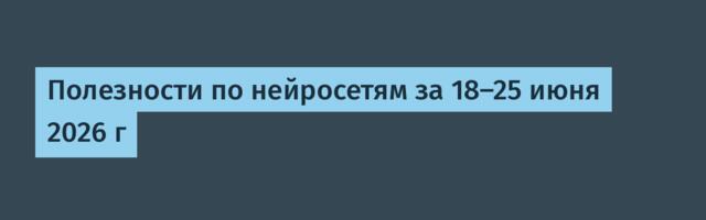 Полезности по нейросетям за 18-25 июня 2026 г