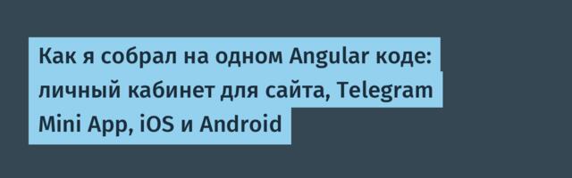Как я собрал на одном Angular коде: личный кабинет для сайта, Telegram Mini App, iOS и Android